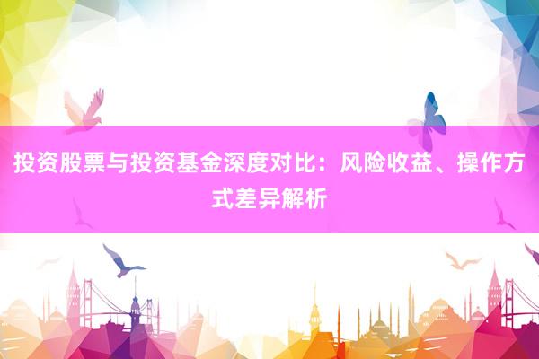 投资股票与投资基金深度对比：风险收益、操作方式差异解析