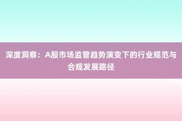 深度洞察：A股市场监管趋势演变下的行业规范与合规发展路径