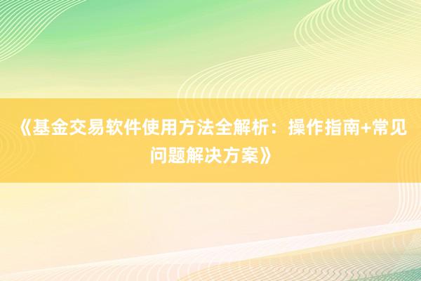 《基金交易软件使用方法全解析：操作指南+常见问题解决方案》