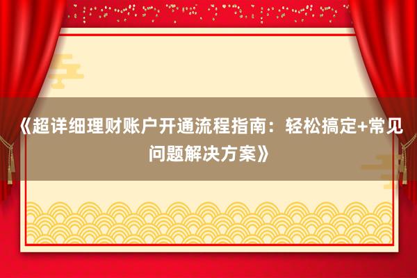 《超详细理财账户开通流程指南：轻松搞定+常见问题解决方案》