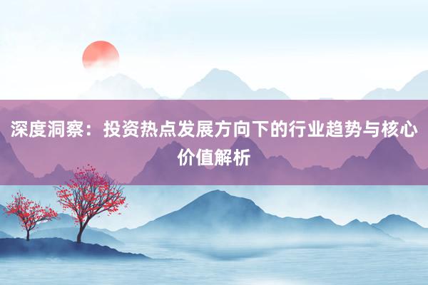深度洞察：投资热点发展方向下的行业趋势与核心价值解析