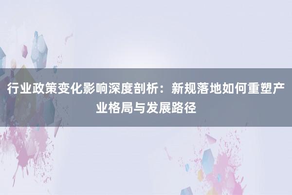 行业政策变化影响深度剖析：新规落地如何重塑产业格局与发展路径