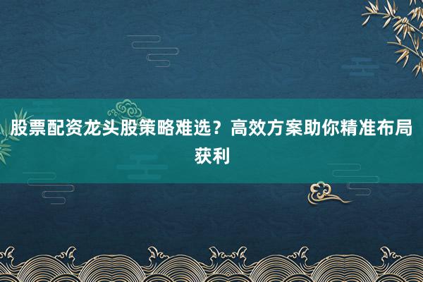 股票配资龙头股策略难选？高效方案助你精准布局获利