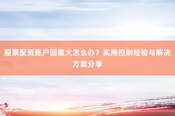 股票配资账户回撤大怎么办？实用控制经验与解决方案分享