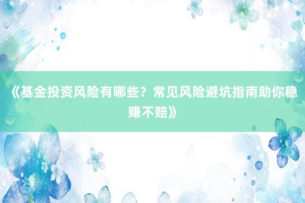 《基金投资风险有哪些？常见风险避坑指南助你稳赚不赔》