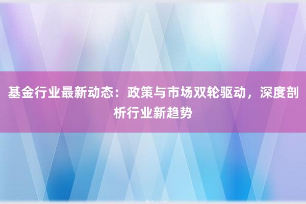 基金行业最新动态：政策与市场双轮驱动，深度剖析行业新趋势