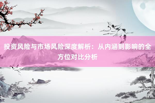 投资风险与市场风险深度解析：从内涵到影响的全方位对比分析