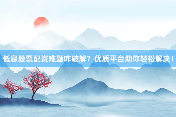 低息股票配资难题咋破解？优质平台助你轻松解决！
