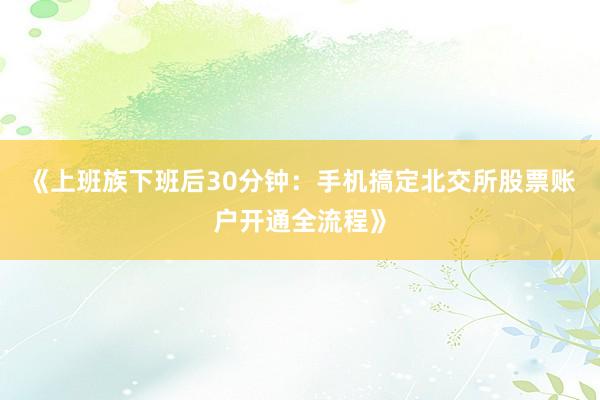 《上班族下班后30分钟：手机搞定北交所股票账户开通全流程》