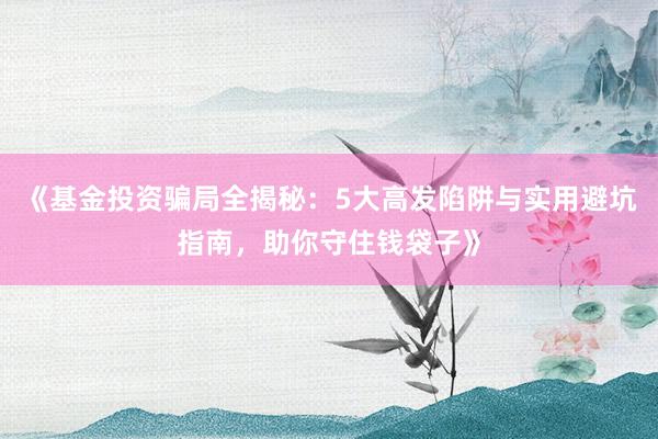 《基金投资骗局全揭秘：5大高发陷阱与实用避坑指南，助你守住钱袋子》