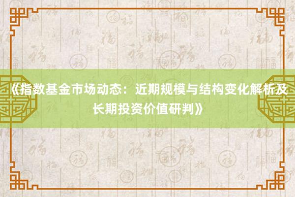 《指数基金市场动态：近期规模与结构变化解析及长期投资价值研判》