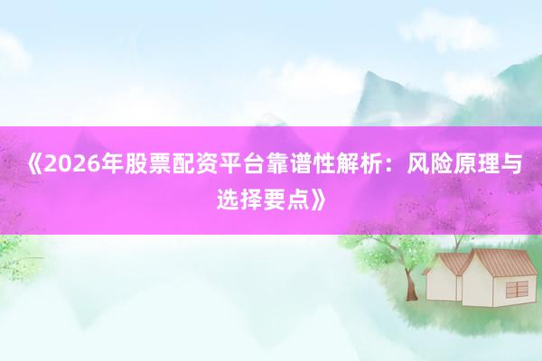 《2026年股票配资平台靠谱性解析：风险原理与选择要点》