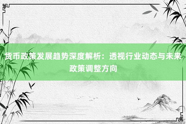 货币政策发展趋势深度解析：透视行业动态与未来政策调整方向