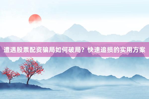 遭遇股票配资骗局如何破局？快速追损的实用方案