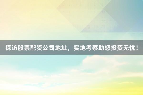 探访股票配资公司地址，实地考察助您投资无忧！