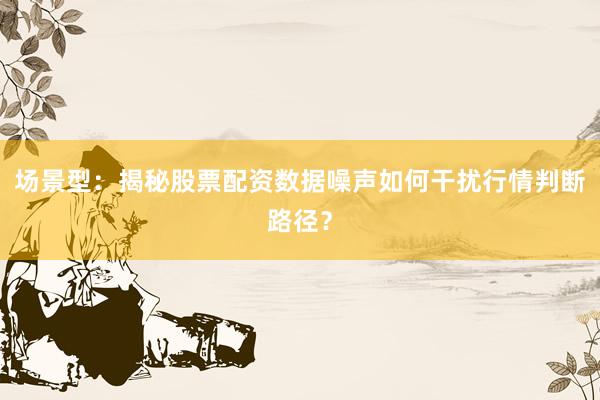 场景型：揭秘股票配资数据噪声如何干扰行情判断路径？