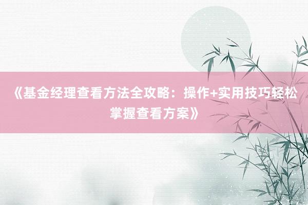 《基金经理查看方法全攻略：操作+实用技巧轻松掌握查看方案》