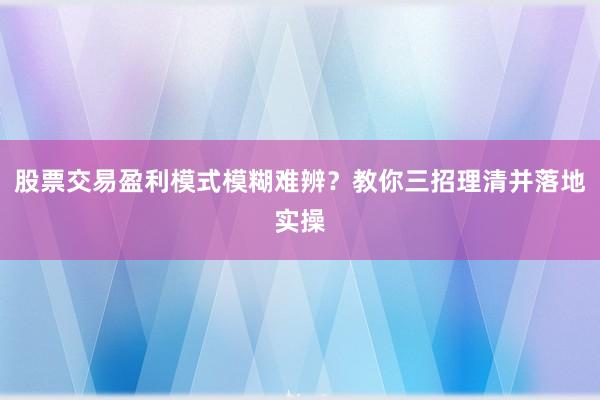 股票交易盈利模式模糊难辨？教你三招理清并落地实操