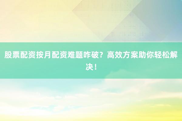 股票配资按月配资难题咋破？高效方案助你轻松解决！