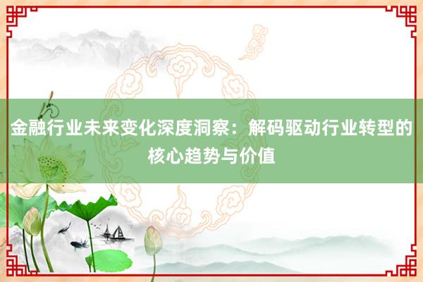 金融行业未来变化深度洞察：解码驱动行业转型的核心趋势与价值