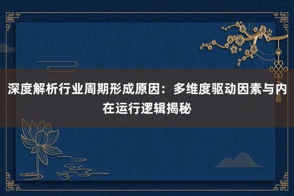 深度解析行业周期形成原因：多维度驱动因素与内在运行逻辑揭秘