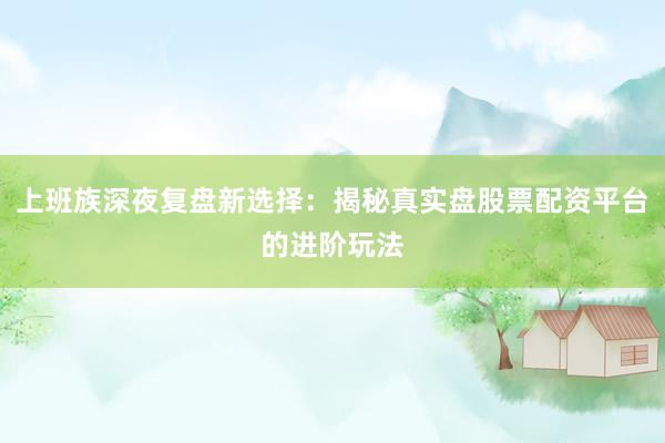 上班族深夜复盘新选择：揭秘真实盘股票配资平台的进阶玩法