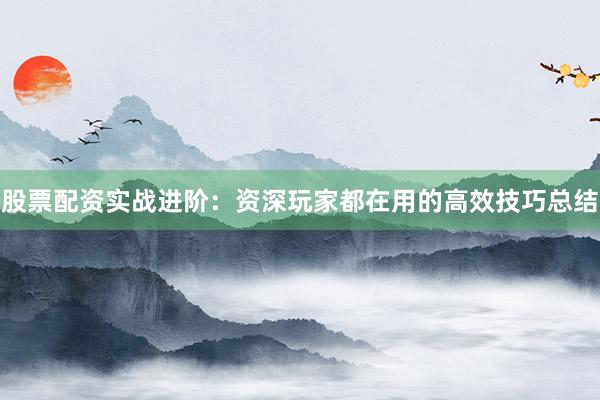 股票配资实战进阶：资深玩家都在用的高效技巧总结
