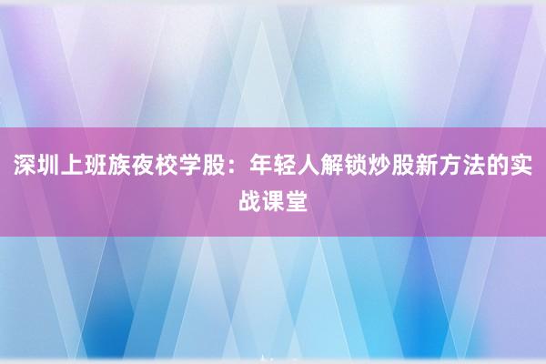 深圳上班族夜校学股：年轻人解锁炒股新方法的实战课堂