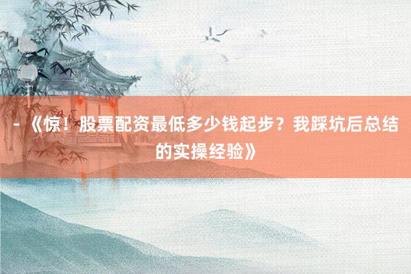 - 《惊！股票配资最低多少钱起步？我踩坑后总结的实操经验》