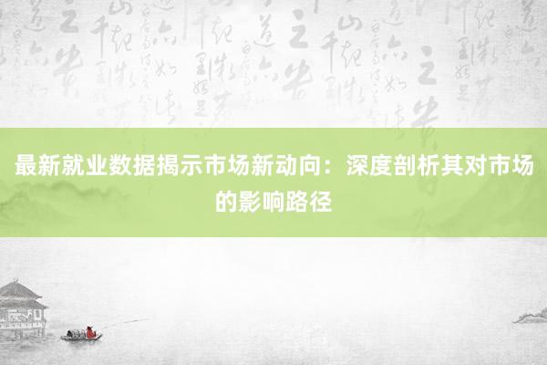 最新就业数据揭示市场新动向：深度剖析其对市场的影响路径