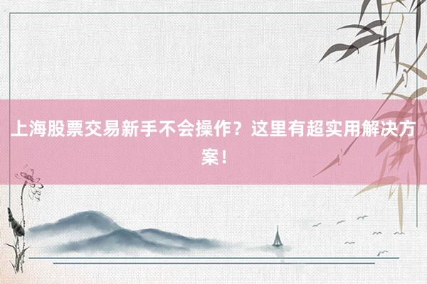 上海股票交易新手不会操作？这里有超实用解决方案！