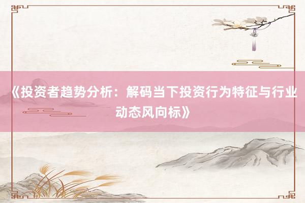 《投资者趋势分析：解码当下投资行为特征与行业动态风向标》