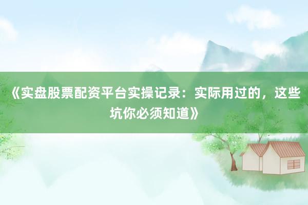 《实盘股票配资平台实操记录：实际用过的，这些坑你必须知道》