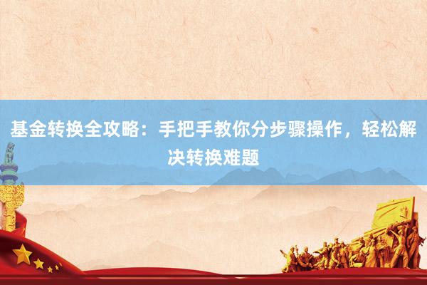 基金转换全攻略：手把手教你分步骤操作，轻松解决转换难题