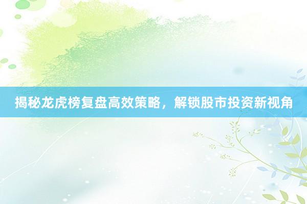 揭秘龙虎榜复盘高效策略，解锁股市投资新视角