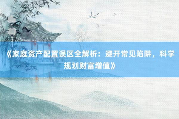《家庭资产配置误区全解析：避开常见陷阱，科学规划财富增值》