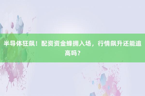 半导体狂飙！配资资金蜂拥入场，行情飙升还能追高吗？