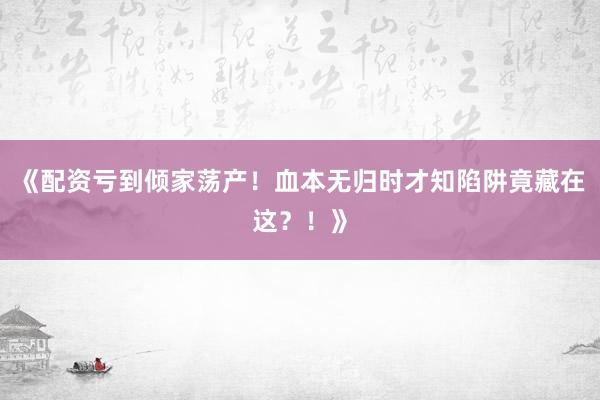 《配资亏到倾家荡产!血本无归时才知陷阱竟藏在这?!》