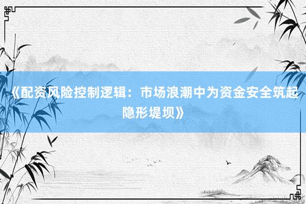 《配资风险控制逻辑：市场浪潮中为资金安全筑起隐形堤坝》
