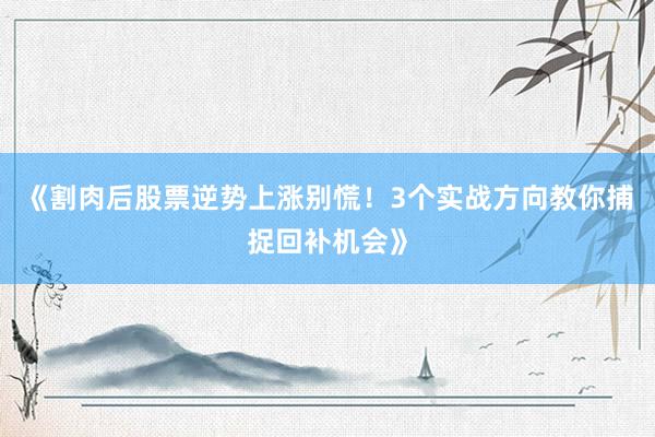 《割肉后股票逆势上涨别慌！3个实战方向教你捕捉回补机会》