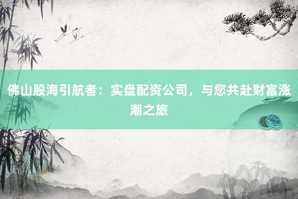 佛山股海引航者：实盘配资公司，与您共赴财富涨潮之旅