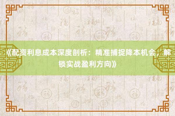 《配资利息成本深度剖析：精准捕捉降本机会，解锁实战盈利方向》